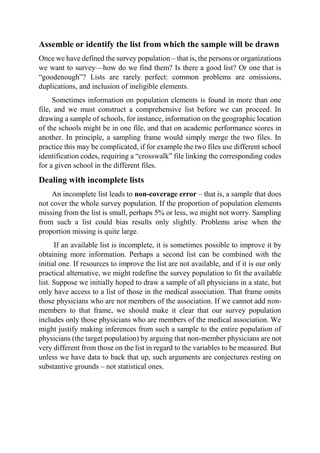 Assemble or identify the list from which the sample will be drawn
Once we have defined the survey population – that is, the persons or organizations
we want to survey—how do we find them? Is there a good list? Or one that is
“goodenough”? Lists are rarely perfect: common problems are omissions,
duplications, and inclusion of ineligible elements.
Sometimes information on population elements is found in more than one
file, and we must construct a comprehensive list before we can proceed. In
drawing a sample of schools, for instance, information on the geographic location
of the schools might be in one file, and that on academic performance scores in
another. In principle, a sampling frame would simply merge the two files. In
practice this may be complicated, if for example the two files use different school
identification codes, requiring a “crosswalk” file linking the corresponding codes
for a given school in the different files.
Dealing with incomplete lists
An incomplete list leads to non-coverage error – that is, a sample that does
not cover the whole survey population. If the proportion of population elements
missing from the list is small, perhaps 5% or less, we might not worry. Sampling
from such a list could bias results only slightly. Problems arise when the
proportion missing is quite large.
If an available list is incomplete, it is sometimes possible to improve it by
obtaining more information. Perhaps a second list can be combined with the
initial one. If resources to improve the list are not available, and if it is our only
practical alternative, we might redefine the survey population to fit the available
list. Suppose we initially hoped to draw a sample of all physicians in a state, but
only have access to a list of those in the medical association. That frame omits
those physicians who are not members of the association. If we cannot add non-
members to that frame, we should make it clear that our survey population
includes only those physicians who are members of the medical association. We
might justify making inferences from such a sample to the entire population of
physicians (the target population) by arguing that non-member physicians are not
very different from those on the list in regard to the variables to be measured. But
unless we have data to back that up, such arguments are conjectures resting on
substantive grounds – not statistical ones.
 