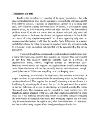 Duplicates on lists
Ideally a list includes every member of the survey population – but only
once. Some elements on a list may be duplicates, especially if a list was compiled
from different sources. If persons or organizations appear on a list more than
once, they could be selected more than once. Of course, if we select the same
element twice, we will eventually notice and adjust for that. The more serious
problem arises if we do not realize that an element selected only once had
duplicate entries on the frame. An element that appears twice on a list has double
the chance of being sampled compared to an element appearing only once, so
unrecognized duplication could bias the results. Such differences in selection
probabilities should be either eliminated or somehow taken into account (usually
by weighting) when calculating statistics that will be generalized to the survey
population.
The most straightforward approach is to eliminate duplicate listings from
a frame before drawing a sample. Lists available as computer files can be sorted
on any field that uniquely identifies elements—such as a person’s or
organization’s name, address, telephone number, or identification code.
Duplicate records should sort together, making it easier to identify and eliminate
them. Some duplicates will not be so easily isolated and eliminated, though,
possibly because of differences in spelling, or recordkeeping errors.
Alternately, we can check for duplicates after elements are selected. A
simple rule is to accept an element into the sample only when its first listing on
the frame is selected. This requires that we verify that every selected element is a
first listing, by examining the elements that precede the position of that selection
on the list. Selections of second or later listings are treated as ineligible entries
(discussed next). This procedure can be extended to cover multiple lists. We
predefine a certain ordering of the lists, and after selecting an element we check
to see that it was not listed earlier on the current list or on the list(s) preceding the
one from which the selection was made. This procedure requires that we check
only the selected elements for duplication (rather than all elements on the frame),
and that we check only the part of the list(s) preceding each selection.
 