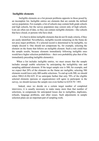 Ineligible elements
Ineligible elements on a list present problems opposite to those posed by
an incomplete list. Ineligible entries are elements that are outside the defined
survey population. For example, a list of schools may contain both grade schools
and high schools, but the survey population may consist only of high schools.
Lists are often out of date, so they can contain ineligible elements—like schools
that have closed, or persons who have died.
It is best to delete ineligible elements that do not fit study criteria, if they
are easily identified. Nevertheless, ineligible records remaining on the frame do
not pose major problems. If a selected record is determined to be ineligible, we
simply discard it. One should not compensate by, for example, selecting the
element on the frame that follows an ineligible element. Such a rule could bias
the sample results, because elements immediately following ineligible ones
would have higher selection probabilities – their own probability plus that of the
immediately preceding ineligible element(s).
When a list includes ineligible entries, we must ensure that the sample
includes enough usable selections by anticipating the ineligibility rate and
sampling additional elements. If the target sample size is 500, for example, and
we expect that 20% of the elements on the frame are ineligible, selecting 500
elements would leave only 400 usable selections. To end up with 500, we should
select 500/(1-0.20)=625. If we anticipate further that only 70% of the eligible
selected elements (persons or organizations) will agree to participate in the
survey, we should increase the sample size even further to 625/0.70 = 893.
Indeed, once we decide on a certain target number of completed
interviews, it is usually necessary to make many more than that number of
selections, to compensate for anticipated losses due to ineligibles, duplicates,
refusals, language problems, and other issues. Such adjustments in sample
selection plans are an important part of sampling work.
 