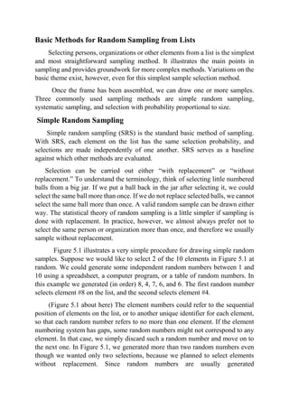 Basic Methods for Random Sampling from Lists
Selecting persons, organizations or other elements from a list is the simplest
and most straightforward sampling method. It illustrates the main points in
sampling and provides groundwork for more complex methods. Variations on the
basic theme exist, however, even for this simplest sample selection method.
Once the frame has been assembled, we can draw one or more samples.
Three commonly used sampling methods are simple random sampling,
systematic sampling, and selection with probability proportional to size.
Simple Random Sampling
Simple random sampling (SRS) is the standard basic method of sampling.
With SRS, each element on the list has the same selection probability, and
selections are made independently of one another. SRS serves as a baseline
against which other methods are evaluated.
Selection can be carried out either “with replacement” or “without
replacement.” To understand the terminology, think of selecting little numbered
balls from a big jar. If we put a ball back in the jar after selecting it, we could
select the same ball more than once. If we do not replace selected balls, we cannot
select the same ball more than once. A valid random sample can be drawn either
way. The statistical theory of random sampling is a little simpler if sampling is
done with replacement. In practice, however, we almost always prefer not to
select the same person or organization more than once, and therefore we usually
sample without replacement.
Figure 5.1 illustrates a very simple procedure for drawing simple random
samples. Suppose we would like to select 2 of the 10 elements in Figure 5.1 at
random. We could generate some independent random numbers between 1 and
10 using a spreadsheet, a computer program, or a table of random numbers. In
this example we generated (in order) 8, 4, 7, 6, and 6. The first random number
selects element #8 on the list, and the second selects element #4.
(Figure 5.1 about here) The element numbers could refer to the sequential
position of elements on the list, or to another unique identifier for each element,
so that each random number refers to no more than one element. If the element
numbering system has gaps, some random numbers might not correspond to any
element. In that case, we simply discard such a random number and move on to
the next one. In Figure 5.1, we generated more than two random numbers even
though we wanted only two selections, because we planned to select elements
without replacement. Since random numbers are usually generated
 