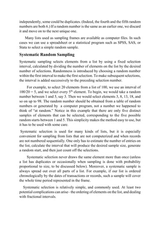 independently, some could be duplicates. (Indeed, the fourth and the fifth random
numbers are both 6.) If a random number is the same as an earlier one, we discard
it and move on to the next unique one.
Many lists used as sampling frames are available as computer files. In such
cases we can use a spreadsheet or a statistical program such as SPSS, SAS, or
Stata to select a simple random sample.
Systematic Random Sampling
Systematic sampling selects elements from a list by using a fixed selection
interval, calculated by dividing the number of elements on the list by the desired
number of selections. Randomness is introduced by choosing a random number
within the first interval to make the first selection. To make subsequent selections,
the interval is added successively to the preceding selection number.
For example, to select 20 elements from a list of 100, we use an interval of
100/20 = 5, and we select every 5th
element. To begin, we would take a random
number between 1 and 5, say 3. Then we would select elements 3, 8, 13, 18, and
so on up to 98. The random number should be obtained from a table of random
numbers or generated by a computer program, not a number we happened to
think of “at random.” Notice in this example that there are only five distinct
samples of elements that can be selected, corresponding to the five possible
random starts between 1 and 5. This simplicity makes the method easy to use, but
it has to be used with some care.
Systematic selection is used for many kinds of lists, but it is especially
convenient for sampling from lists that are not computerized and when records
are not numbered sequentially. One only has to estimate the number of entries on
the list, calculate the interval that will produce the desired sample size, generate
a random start, and then just count off the selections.
Systematic selection never draws the same element more than once (unless
a list has duplicates or occasionally when sampling is done with probability
proportional to size, to be discussed below). Moreover, a systematic sample is
always spread out over all parts of a list. For example, if our list is ordered
chronologically by the dates of transactions or records, such a sample will cover
the whole time period represented in the frame.
Systematic selection is relatively simple, and commonly used. At least two
potential complications can arise– the ordering of elements on the list, and dealing
with fractional intervals.
 