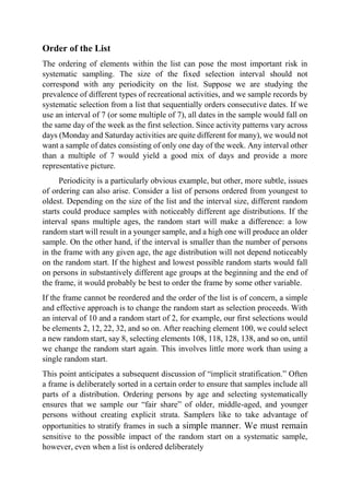 Order of the List
The ordering of elements within the list can pose the most important risk in
systematic sampling. The size of the fixed selection interval should not
correspond with any periodicity on the list. Suppose we are studying the
prevalence of different types of recreational activities, and we sample records by
systematic selection from a list that sequentially orders consecutive dates. If we
use an interval of 7 (or some multiple of 7), all dates in the sample would fall on
the same day of the week as the first selection. Since activity patterns vary across
days (Monday and Saturday activities are quite different for many), we would not
want a sample of dates consisting of only one day of the week. Any interval other
than a multiple of 7 would yield a good mix of days and provide a more
representative picture.
Periodicity is a particularly obvious example, but other, more subtle, issues
of ordering can also arise. Consider a list of persons ordered from youngest to
oldest. Depending on the size of the list and the interval size, different random
starts could produce samples with noticeably different age distributions. If the
interval spans multiple ages, the random start will make a difference: a low
random start will result in a younger sample, and a high one will produce an older
sample. On the other hand, if the interval is smaller than the number of persons
in the frame with any given age, the age distribution will not depend noticeably
on the random start. If the highest and lowest possible random starts would fall
on persons in substantively different age groups at the beginning and the end of
the frame, it would probably be best to order the frame by some other variable.
If the frame cannot be reordered and the order of the list is of concern, a simple
and effective approach is to change the random start as selection proceeds. With
an interval of 10 and a random start of 2, for example, our first selections would
be elements 2, 12, 22, 32, and so on. After reaching element 100, we could select
a new random start, say 8, selecting elements 108, 118, 128, 138, and so on, until
we change the random start again. This involves little more work than using a
single random start.
This point anticipates a subsequent discussion of “implicit stratification.” Often
a frame is deliberately sorted in a certain order to ensure that samples include all
parts of a distribution. Ordering persons by age and selecting systematically
ensures that we sample our “fair share” of older, middle-aged, and younger
persons without creating explicit strata. Samplers like to take advantage of
opportunities to stratify frames in such a simple manner. We must remain
sensitive to the possible impact of the random start on a systematic sample,
however, even when a list is ordered deliberately
 