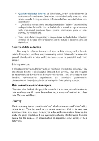  Qualitative research methods, on the contrary, do not involve numbers or
mathematical calculations. Qualitative research is closely associated with
words, sounds, feeling, emotions, colours and other elements that are non-
quantifiable.
 Qualitative studies aim to ensure greater level of depth of understanding
and qualitative data collection methods include interviews, questionnaires
with open-ended questions, focus groups, observation, game or role-
playing, case studies etc.
 Your choice between quantitative or qualitative methods of data collection
depends on the area of your research and the nature of research aims and
objectives.
Sources of data collection
Data may be collected from several sources. It is not easy to list them in
details. Researchers use these sources according to their data needs. However, the
general classification of data collection sources can be presented under two
groups:
Primary sources:
It provides primary data. Primary data are first hand, original data collected. They
are attained directly. The researcher obtained them directly. They are collected
by researcher and they have not been processed once. They are collected from
families, representatives, organization, etc. Interviews, questionnaire,
observation are the major tools for collecting data from primary sources.
Data collection methods/techniques
No matter what the basic design of the research, it is necessary to collect accurate
data to achieve useful results Researchers use a number of methods to collect
data. They are as follows:
Survey
The term survey has two constituents “sur" which means over and “view" which
means to see. Thus the word survey means to oversee, that is, to look over
something from high place. A survey is a data collection method based on the
study of a given population. It is a systematic gathering of information from the
people for the purpose of understanding or predicting some aspect of their
behaviour.
 