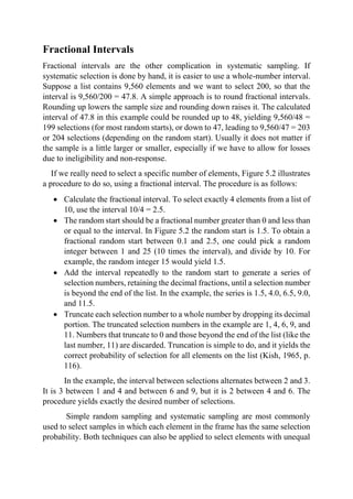 Fractional Intervals
Fractional intervals are the other complication in systematic sampling. If
systematic selection is done by hand, it is easier to use a whole-number interval.
Suppose a list contains 9,560 elements and we want to select 200, so that the
interval is 9,560/200 = 47.8. A simple approach is to round fractional intervals.
Rounding up lowers the sample size and rounding down raises it. The calculated
interval of 47.8 in this example could be rounded up to 48, yielding 9,560/48 =
199 selections (for most random starts), or down to 47, leading to 9,560/47 = 203
or 204 selections (depending on the random start). Usually it does not matter if
the sample is a little larger or smaller, especially if we have to allow for losses
due to ineligibility and non-response.
If we really need to select a specific number of elements, Figure 5.2 illustrates
a procedure to do so, using a fractional interval. The procedure is as follows:
 Calculate the fractional interval. To select exactly 4 elements from a list of
10, use the interval 10/4 = 2.5.
 The random start should be a fractional number greater than 0 and less than
or equal to the interval. In Figure 5.2 the random start is 1.5. To obtain a
fractional random start between 0.1 and 2.5, one could pick a random
integer between 1 and 25 (10 times the interval), and divide by 10. For
example, the random integer 15 would yield 1.5.
 Add the interval repeatedly to the random start to generate a series of
selection numbers, retaining the decimal fractions, until a selection number
is beyond the end of the list. In the example, the series is 1.5, 4.0, 6.5, 9.0,
and 11.5.
 Truncate each selection number to a whole number by dropping its decimal
portion. The truncated selection numbers in the example are 1, 4, 6, 9, and
11. Numbers that truncate to 0 and those beyond the end of the list (like the
last number, 11) are discarded. Truncation is simple to do, and it yields the
correct probability of selection for all elements on the list (Kish, 1965, p.
116).
In the example, the interval between selections alternates between 2 and 3.
It is 3 between 1 and 4 and between 6 and 9, but it is 2 between 4 and 6. The
procedure yields exactly the desired number of selections.
Simple random sampling and systematic sampling are most commonly
used to select samples in which each element in the frame has the same selection
probability. Both techniques can also be applied to select elements with unequal
 