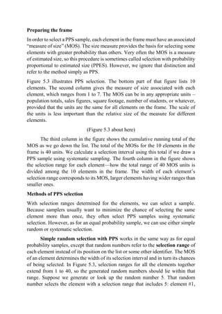 Preparing the frame
In order to select a PPS sample, each element in the frame must have an associated
“measure of size” (MOS). The size measure provides the basis for selecting some
elements with greater probability than others. Very often the MOS is a measure
of estimated size, so this procedure is sometimes called selection with probability
proportional to estimated size (PPES). However, we ignore that distinction and
refer to the method simply as PPS.
Figure 5.3 illustrates PPS selection. The bottom part of that figure lists 10
elements. The second column gives the measure of size associated with each
element, which ranges from 1 to 7. The MOS can be in any appropriate units –
population totals, sales figures, square footage, number of students, or whatever,
provided that the units are the same for all elements on the frame. The scale of
the units is less important than the relative size of the measure for different
elements.
(Figure 5.3 about here)
The third column in the figure shows the cumulative running total of the
MOS as we go down the list. The total of the MOSs for the 10 elements in the
frame is 40 units. We calculate a selection interval using this total if we draw a
PPS sample using systematic sampling. The fourth column in the figure shows
the selection range for each element—how the total range of 40 MOS units is
divided among the 10 elements in the frame. The width of each element’s
selection range corresponds to its MOS, larger elements having wider ranges than
smaller ones.
Methods of PPS selection
With selection ranges determined for the elements, we can select a sample.
Because samplers usually want to minimize the chance of selecting the same
element more than once, they often select PPS samples using systematic
selection. However, as for an equal probability sample, we can use either simple
random or systematic selection.
Simple random selection with PPS works in the same way as for equal
probability samples, except that random numbers refer to the selection range of
each element instead of its position on the list or some other identifier. The MOS
of an element determines the width of its selection interval and in turn its chances
of being selected. In Figure 5.3, selection ranges for all the elements together
extend from 1 to 40, so the generated random numbers should lie within that
range. Suppose we generate or look up the random number 5. That random
number selects the element with a selection range that includes 5: element #1,
 