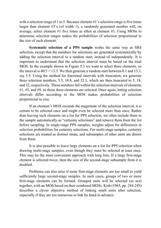 with a selection range of 1 to 5. Because element #1’s selection range is five times
larger than element #3’s (of width 1), a randomly generated number will, on
average, select element #1 five times as often as element #3. Using MOSs to
determine selection ranges makes the probabilities of selection proportional to
the size of each element.
Systematic selection of a PPS sample works the same way as SRS
selection, except that the numbers for selections are generated systematically by
adding the selection interval to a random start, instead of independently. It is
important to understand that the selection interval must be based on the total
MOS. In the example shown in Figure 5.3 we want to select three elements, so
the interval is 40/3 = 13.3. We then generate a random start between 0.1 and 13.3,
say 5.5. Using the method for fractional intervals with truncation, we generate
three selection numbers, 5.5, 18.8, and 32.1, which are then truncated to 5, 18,
and 32, respectively. These numbers fall within the selection intervals of elements
#1, #5, and #9, so those three elements are selected. Once again, letting selection
intervals differ according to the MOS makes probabilities of selection
proportional to size.
If an element’s MOS exceeds the magnitude of the selection interval, it is
certain to be selected once and might even be selected more than once. Rather
than leaving such elements on a list for PPS selection, we often include them in
the sample automatically as “certainty selections” and remove them from the list
before sampling. In single-stage PPS samples, weights adjust for differences in
selection probabilities for certainty selections. For multi-stage samples, certainty
selections are treated as distinct strata, and subsamples of other units are drawn
from them.
It is also possible to leave large elements on a list for PPS selection when
drawing multi-stage samples, even though they must be selected at least once.
This may be the most convenient approach with long lists. If a large first-stage
element is selected twice, then the size of the second-stage subsample from it is
doubled.
Problems can also arise if some first-stage elements are too small to yield
sufficiently large second-stage samples. In such cases, groups of two or more
first-stage elements can be formed. Grouped units will be selected (or not)
together, with an MOS based on their combined MOSs. Kish (1965, pp. 244-245)
describes a clever objective method of linking small units after selection,
especially if they are too numerous to link by hand in advance.
 