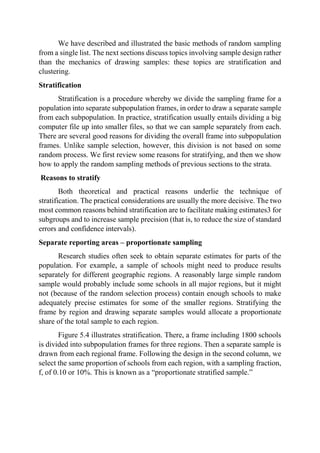 We have described and illustrated the basic methods of random sampling
from a single list. The next sections discuss topics involving sample design rather
than the mechanics of drawing samples: these topics are stratification and
clustering.
Stratification
Stratification is a procedure whereby we divide the sampling frame for a
population into separate subpopulation frames, in order to draw a separate sample
from each subpopulation. In practice, stratification usually entails dividing a big
computer file up into smaller files, so that we can sample separately from each.
There are several good reasons for dividing the overall frame into subpopulation
frames. Unlike sample selection, however, this division is not based on some
random process. We first review some reasons for stratifying, and then we show
how to apply the random sampling methods of previous sections to the strata.
Reasons to stratify
Both theoretical and practical reasons underlie the technique of
stratification. The practical considerations are usually the more decisive. The two
most common reasons behind stratification are to facilitate making estimates3 for
subgroups and to increase sample precision (that is, to reduce the size of standard
errors and confidence intervals).
Separate reporting areas – proportionate sampling
Research studies often seek to obtain separate estimates for parts of the
population. For example, a sample of schools might need to produce results
separately for different geographic regions. A reasonably large simple random
sample would probably include some schools in all major regions, but it might
not (because of the random selection process) contain enough schools to make
adequately precise estimates for some of the smaller regions. Stratifying the
frame by region and drawing separate samples would allocate a proportionate
share of the total sample to each region.
Figure 5.4 illustrates stratification. There, a frame including 1800 schools
is divided into subpopulation frames for three regions. Then a separate sample is
drawn from each regional frame. Following the design in the second column, we
select the same proportion of schools from each region, with a sampling fraction,
f, of 0.10 or 10%. This is known as a “proportionate stratified sample.”
 