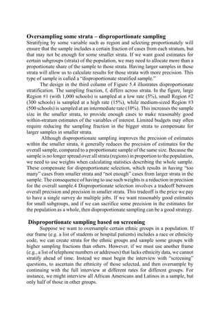 Oversampling some strata – disproportionate sampling
Stratifying by some variable such as region and selecting proportionately will
ensure that the sample includes a certain fraction of cases from each stratum, but
that may not be enough for some smaller strata. If we want good estimates for
certain subgroups (strata) of the population, we may need to allocate more than a
proportionate share of the sample to those strata. Having larger samples in those
strata will allow us to calculate results for those strata with more precision. This
type of sample is called a “disproportionate stratified sample.”
The design in the third column of Figure 5.4 illustrates disproportionate
stratification. The sampling fraction, f, differs across strata. In the figure, large
Region #1 (with 1,000 schools) is sampled at a low rate (5%), small Region #2
(300 schools) is sampled at a high rate (15%), while medium-sized Region #3
(500 schools) is sampled at an intermediate rate (10%). This increases the sample
size in the smaller strata, to provide enough cases to make reasonably good
within-stratum estimates of the variables of interest. Limited budgets may often
require reducing the sampling fraction in the bigger strata to compensate for
larger samples in smaller strata.
Although disproportionate sampling improves the precision of estimates
within the smaller strata, it generally reduces the precision of estimates for the
overall sample, compared to a proportionate sample of the same size. Because the
sample is no longer spread over all strata (regions) in proportion to the population,
we need to use weights when calculating statistics describing the whole sample.
These compensate for disproportionate selection, which results in having “too
many” cases from smaller strata and “not enough” cases from larger strata in the
sample. The consequence of having to use such weights is a reduction in precision
for the overall sample.4 Disproportionate selection involves a tradeoff between
overall precision and precision in smaller strata. This tradeoff is the price we pay
to have a single survey do multiple jobs. If we want reasonably good estimates
for small subgroups, and if we can sacrifice some precision in the estimates for
the population as a whole, then disproportionate sampling can be a good strategy.
Disproportionate sampling based on screening
Suppose we want to oversample certain ethnic groups in a population. If
our frame (e.g. a list of students or hospital patients) includes a race or ethnicity
code, we can create strata for the ethnic groups and sample some groups with
higher sampling fractions than others. However, if we must use another frame
(e.g., a list of telephone numbers or addresses) that lacks ethnicity data, we cannot
stratify ahead of time. Instead we must begin the interview with “screening”
questions, to ascertain the ethnicity of those selected, and then oversample by
continuing with the full interview at different rates for different groups. For
instance, we might interview all African Americans and Latinos in a sample, but
only half of those in other groups.
 