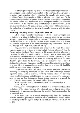 Fieldwork planning and supervision must control the implementation of
screening procedures like this “continue half of the time” rule. Our preference is
to control such selection rules by dividing the sample into random parts
(“replicates”) and then assigning a different selection rule to each part. For the
example in the preceding paragraph, we would divide the sample at random into
two halves. In one half, interviewers would attempt to complete the interview
with everyone. In the other half, they would attempt to interview only African
Americans and Latinos. African Americans and Latinos would then have double
the probability of selection into the overall sample, compared with the other
groups.
Reducing sampling error – “optimal allocation”
Often a major reason for stratifying is to attempt to increase the precision
of statistics by creating strata based on one or more variables that are correlated
with the primary variable we are trying to estimate. If the variation of our primary
variable within strata is less than its variation overall, proportionate stratification
will increase the precision of the estimate of our primary variable (see Groves et
al., 2009: pp. 114-120; Kalton, 1983: pp. 20-24).
Disproportionate stratification can sometimes be used to increase
precision even more, by using a strategy called “optimal allocation” (see the
Frankel and the Land and Zheng chapters in this volume). Optimal allocation is
a strategy for allocating more (than proportionate) cases to those strata with
relatively high variability in the primary variable of interest. Specifically, if data
collection costs are the same in all strata, the sampling fractions in the strata
should be proportional to the primary variable’s standard deviation in each
stratum. For instance, if the primary variable’s standard deviation is twice as large
in stratum #1 as in stratum #2, the sampling fraction in stratum #1 should be
double the sampling fraction in stratum #2.
If data collection costs differ across strata, optimal allocation also calls for
increasing the sampling fraction in low-cost strata, and decreasing it in more
expensive strata. More specifically, sampling fractions should be inversely
proportional to the square root of the cost per case in a stratum. For example, if
costs per case are four times greater in one stratum compared to a second, the
more expensive stratum should be sampled at half the rate.
The combined criteria of variability and cost can be summarized as:
fh = k * Sh / √Ch
where fh is the sampling fraction in stratum h, Sh is the standard deviation
in stratum h of the primary variable to be estimated, Ch is cost per element in that
stratum, and k is a constant used to scale the sampling fractions to produce the
target sample size.
When these criteria can be applied, sampling theory shows that confidence
intervals for means, percentages, and totals based on the overall sample will be
as small as possible for a given budget (Kish 1965, pp. 92-98; Kalton 1983, pp.
24-26).
 
