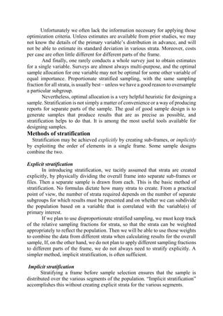 Unfortunately we often lack the information necessary for applying those
optimization criteria. Unless estimates are available from prior studies, we may
not know the details of the primary variable’s distribution in advance, and will
not be able to estimate its standard deviation in various strata. Moreover, costs
per case are often little different for different parts of the frame.
And finally, one rarely conducts a whole survey just to obtain estimates
for a single variable. Surveys are almost always multi-purpose, and the optimal
sample allocation for one variable may not be optimal for some other variable of
equal importance. Proportionate stratified sampling, with the same sampling
fraction for all strata, is usually best – unless we have a good reason to oversample
a particular subgroup.
Nevertheless, optimal allocation is a very helpful heuristic for designing a
sample. Stratification is not simply a matter of convenience or a way of producing
reports for separate parts of the sample. The goal of good sample design is to
generate samples that produce results that are as precise as possible, and
stratification helps to do that. It is among the most useful tools available for
designing samples.
Methods of stratification
Stratification may be achieved explicitly by creating sub-frames, or implicitly
by exploiting the order of elements in a single frame. Some sample designs
combine the two.
Explicit stratification
In introducing stratification, we tacitly assumed that strata are created
explicitly, by physically dividing the overall frame into separate sub-frames or
files. Then a separate sample is drawn from each. This is the basic method of
stratification. No formulas dictate how many strata to create. From a practical
point of view, the number of strata required depends on the number of separate
subgroups for which results must be presented and on whether we can subdivide
the population based on a variable that is correlated with the variable(s) of
primary interest.
If we plan to use disproportionate stratified sampling, we must keep track
of the relative sampling fractions for strata, so that the strata can be weighted
appropriately to reflect the population. Then we will be able to use those weights
to combine the data from different strata when calculating results for the overall
sample, If, on the other hand, we do not plan to apply different sampling fractions
to different parts of the frame, we do not always need to stratify explicitly. A
simpler method, implicit stratification, is often sufficient.
Implicit stratification
Stratifying a frame before sample selection ensures that the sample is
distributed over the various segments of the population. “Implicit stratification”
accomplishes this without creating explicit strata for the various segments.
 