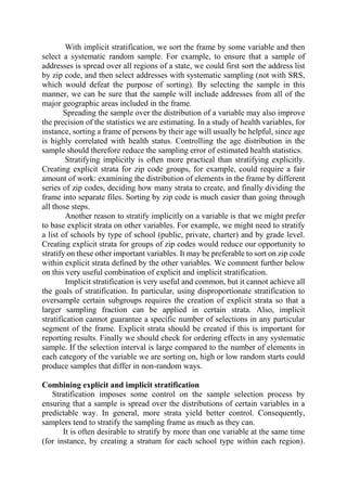 With implicit stratification, we sort the frame by some variable and then
select a systematic random sample. For example, to ensure that a sample of
addresses is spread over all regions of a state, we could first sort the address list
by zip code, and then select addresses with systematic sampling (not with SRS,
which would defeat the purpose of sorting). By selecting the sample in this
manner, we can be sure that the sample will include addresses from all of the
major geographic areas included in the frame.
Spreading the sample over the distribution of a variable may also improve
the precision of the statistics we are estimating. In a study of health variables, for
instance, sorting a frame of persons by their age will usually be helpful, since age
is highly correlated with health status. Controlling the age distribution in the
sample should therefore reduce the sampling error of estimated health statistics.
Stratifying implicitly is often more practical than stratifying explicitly.
Creating explicit strata for zip code groups, for example, could require a fair
amount of work: examining the distribution of elements in the frame by different
series of zip codes, deciding how many strata to create, and finally dividing the
frame into separate files. Sorting by zip code is much easier than going through
all those steps.
Another reason to stratify implicitly on a variable is that we might prefer
to base explicit strata on other variables. For example, we might need to stratify
a list of schools by type of school (public, private, charter) and by grade level.
Creating explicit strata for groups of zip codes would reduce our opportunity to
stratify on these other important variables. It may be preferable to sort on zip code
within explicit strata defined by the other variables. We comment further below
on this very useful combination of explicit and implicit stratification.
Implicit stratification is very useful and common, but it cannot achieve all
the goals of stratification. In particular, using disproportionate stratification to
oversample certain subgroups requires the creation of explicit strata so that a
larger sampling fraction can be applied in certain strata. Also, implicit
stratification cannot guarantee a specific number of selections in any particular
segment of the frame. Explicit strata should be created if this is important for
reporting results. Finally we should check for ordering effects in any systematic
sample. If the selection interval is large compared to the number of elements in
each category of the variable we are sorting on, high or low random starts could
produce samples that differ in non-random ways.
Combining explicit and implicit stratification
Stratification imposes some control on the sample selection process by
ensuring that a sample is spread over the distributions of certain variables in a
predictable way. In general, more strata yield better control. Consequently,
samplers tend to stratify the sampling frame as much as they can.
It is often desirable to stratify by more than one variable at the same time
(for instance, by creating a stratum for each school type within each region).
 