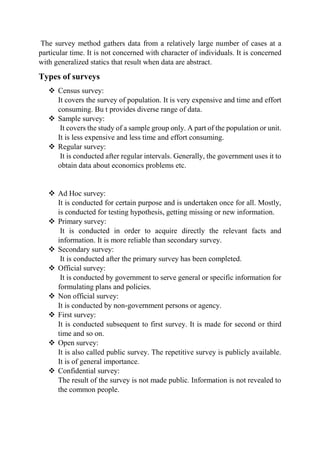 The survey method gathers data from a relatively large number of cases at a
particular time. It is not concerned with character of individuals. It is concerned
with generalized statics that result when data are abstract.
Types of surveys
 Census survey:
It covers the survey of population. It is very expensive and time and effort
consuming. Bu t provides diverse range of data.
 Sample survey:
It covers the study of a sample group only. A part of the population or unit.
It is less expensive and less time and effort consuming.
 Regular survey:
It is conducted after regular intervals. Generally, the government uses it to
obtain data about economics problems etc.
 Ad Hoc survey:
It is conducted for certain purpose and is undertaken once for all. Mostly,
is conducted for testing hypothesis, getting missing or new information.
 Primary survey:
It is conducted in order to acquire directly the relevant facts and
information. It is more reliable than secondary survey.
 Secondary survey:
It is conducted after the primary survey has been completed.
 Official survey:
It is conducted by government to serve general or specific information for
formulating plans and policies.
 Non official survey:
It is conducted by non-government persons or agency.
 First survey:
It is conducted subsequent to first survey. It is made for second or third
time and so on.
 Open survey:
It is also called public survey. The repetitive survey is publicly available.
It is of general importance.
 Confidential survey:
The result of the survey is not made public. Information is not revealed to
the common people.
 