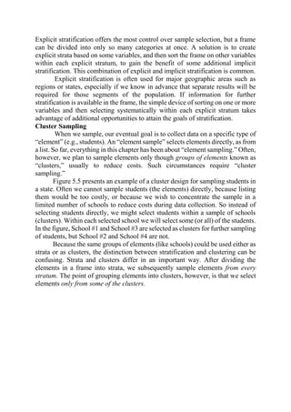 Explicit stratification offers the most control over sample selection, but a frame
can be divided into only so many categories at once. A solution is to create
explicit strata based on some variables, and then sort the frame on other variables
within each explicit stratum, to gain the benefit of some additional implicit
stratification. This combination of explicit and implicit stratification is common.
Explicit stratification is often used for major geographic areas such as
regions or states, especially if we know in advance that separate results will be
required for those segments of the population. If information for further
stratification is available in the frame, the simple device of sorting on one or more
variables and then selecting systematically within each explicit stratum takes
advantage of additional opportunities to attain the goals of stratification.
Cluster Sampling
When we sample, our eventual goal is to collect data on a specific type of
“element” (e.g., students). An “element sample” selects elements directly, as from
a list. So far, everything in this chapter has been about “element sampling.” Often,
however, we plan to sample elements only though groups of elements known as
“clusters,” usually to reduce costs. Such circumstances require “cluster
sampling.”
Figure 5.5 presents an example of a cluster design for sampling students in
a state. Often we cannot sample students (the elements) directly, because listing
them would be too costly, or because we wish to concentrate the sample in a
limited number of schools to reduce costs during data collection. So instead of
selecting students directly, we might select students within a sample of schools
(clusters). Within each selected school we will select some (or all) of the students.
In the figure, School #1 and School #3 are selected as clusters for further sampling
of students, but School #2 and School #4 are not.
Because the same groups of elements (like schools) could be used either as
strata or as clusters, the distinction between stratification and clustering can be
confusing. Strata and clusters differ in an important way. After dividing the
elements in a frame into strata, we subsequently sample elements from every
stratum. The point of grouping elements into clusters, however, is that we select
elements only from some of the clusters.
 