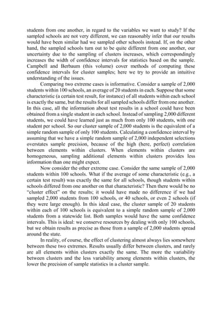 students from one another, in regard to the variables we want to study? If the
sampled schools are not very different, we can reasonably infer that our results
would have been similar had we sampled other schools instead. If, on the other
hand, the sampled schools turn out to be quite different from one another, our
uncertainty due to the sampling of clusters increases, which correspondingly
increases the width of confidence intervals for statistics based on the sample.
Campbell and Berbaum (this volume) cover methods of computing these
confidence intervals for cluster samples; here we try to provide an intuitive
understanding of the issues.
Comparing two extreme cases is informative. Consider a sample of 2,000
students within 100 schools, an average of 20 students in each. Suppose that some
characteristic (a certain test result, for instance) of all students within each school
is exactly the same, but the results for all sampled schools differ from one another.
In this case, all the information about test results in a school could have been
obtained from a single student in each school. Instead of sampling 2,000 different
students, we could have learned just as much from only 100 students, with one
student per school. So our cluster sample of 2,000 students is the equivalent of a
simple random sample of only 100 students. Calculating a confidence interval by
assuming that we have a simple random sample of 2,000 independent selections
overstates sample precision, because of the high (here, perfect) correlation
between elements within clusters. When elements within clusters are
homogeneous, sampling additional elements within clusters provides less
information than one might expect.
Now consider the other extreme case. Consider the same sample of 2,000
students within 100 schools. What if the average of some characteristic (e.g., a
certain test result) was exactly the same for all schools, though students within
schools differed from one another on that characteristic? Then there would be no
“cluster effect” on the results; it would have made no difference if we had
sampled 2,000 students from 100 schools, or 40 schools, or even 2 schools (if
they were large enough). In this ideal case, the cluster sample of 20 students
within each of 100 schools is equivalent to a simple random sample of 2,000
students from a statewide list. Both samples would have the same confidence
intervals. This is ideal: we conserve resources by dealing with only 100 schools,
but we obtain results as precise as those from a sample of 2,000 students spread
around the state.
In reality, of course, the effect of clustering almost always lies somewhere
between these two extremes. Results usually differ between clusters, and rarely
are all elements within clusters exactly the same. The more the variability
between clusters and the less variability among elements within clusters, the
lower the precision of sample statistics in a cluster sample.
 