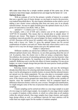 40% wider than those for a simple random sample of the same size. (If the
variance is two times larger, standard errors are larger by the factor √2 = 1.4)
Optimal cluster size
With an estimate of roh for the primary variable of interest in a sample
that uses a specific type of cluster design, we can begin to resolve the precision-
cost tradeoff described above. We also require information on the relative cost of
adding a new cluster versus collecting data from one more case in an already
selected cluster. An easy-to- apply formula gives the optimal cluster size, b, for a
given roh and relative cost (Kish, 1965, p. 269):
optimal b = √ ( relative cost * (1-roh)/roh )
For example, with a roh of 0.05 and a relative cost of 10, the optimal b is
√(10*19)=14 (rounded). This means that we should plan to sample about 14
elements per cluster. That degree of clustering should produce the narrowest
confidence intervals possible for a given budget, for those variables having a roh
of 0.05. Precision will be lower for variables with a higher roh, and greater for
those with a lower roh. Table 5.1 gives the optimal cluster size for several
combinations of relative cost and roh. Notice that only when relative cost is very
high or roh is very low do larger cluster sizes give the optimal result.
(Table 5.1 about here)
Different variables can and do have different values of roh, and therefore
different optimal cluster sizes. Moreover, we are often guessing about the size of
roh. In practice, then, the cluster size is often set using a compromise figure.
Nevertheless, the exercise of calculating optimum cluster size has heuristic value
for designing good samples, by requiring us to think systematically about the
tradeoffs. Reducing costs is not the sole object of cluster sampling. For any given
budget, we want a sample design that provides the most precise results possible.
Selecting clusters
Selecting clusters requires a frame of clusters, and uses the techniques
already described above for selecting individual elements from a frame. As a first
step, it can be advantageous to stratify clusters, to ensure that the selected clusters
are spread over the whole population. We may also plan to oversample certain
strata (types of clusters). Stratification of clusters could also reduce sampling
error, if the clusters can be grouped into strata likely to differ on the variables of
interest, since the standard errors for statistics will be computed based on
differences between clusters within the same stratum. Through such stratification,
we might mitigate some of the loss of precision that usually results from cluster
sampling.
Cluster sampling can be carried out either as a one-stage sample or as part
of a two-stage (or multi-stage) sample. An example of a one-stage cluster sample
is a sample of students within schools, in which we collect data on all students
within the selected schools. One-stage samples have large clusters, and usually
large design effects as well, so confidence intervals for most statistics will be
wider than one might expect for the number of students sampled.
 