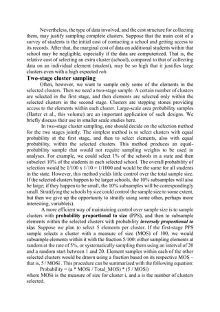 Nevertheless, the type of data involved, and the cost structure for collecting
them, may justify sampling complete clusters. Suppose that the main cost of a
survey of students is the initial cost of contacting a school and getting access to
its records. After that, the marginal cost of data on additional students within that
school may be negligible, especially if the data are computerized. That is, the
relative cost of selecting an extra cluster (school), compared to that of collecting
data on an individual element (student), may be so high that it justifies large
clusters even with a high expected roh.
Two-stage cluster sampling
Often, however, we want to sample only some of the elements in the
selected clusters. Then we need a two-stage sample. A certain number of clusters
are selected in the first stage, and then elements are selected only within the
selected clusters in the second stage. Clusters are stepping stones providing
access to the elements within each cluster. Large-scale area probability samples
(Harter et al., this volume) are an important application of such designs. We
briefly discuss their use in smaller scale studies here.
In two-stage cluster sampling, one should decide on the selection method
for the two stages jointly. The simplest method is to select clusters with equal
probability at the first stage, and then to select elements, also with equal
probability, within the selected clusters. This method produces an equal-
probability sample that would not require sampling weights to be used in
analyses. For example, we could select 1% of the schools in a state and then
subselect 10% of the students in each selected school. The overall probability of
selection would be 1/100 x 1/10 = 1/1000 and would be the same for all students
in the state. However, this method yields little control over the total sample size.
If the selected clusters happen to be larger schools, the 10% subsamples will also
be large; if they happen to be small, the 10% subsamples will be correspondingly
small. Stratifying the schools by size could control the sample size to some extent,
but then we give up the opportunity to stratify using some other, perhaps more
interesting, variable(s).
A more efficient way of maintaining control over sample size is to sample
clusters with probability proportional to size (PPS), and then to subsample
elements within the selected clusters with probability inversely proportional to
size. Suppose we plan to select 5 elements per cluster. If the first-stage PPS
sample selects a cluster with a measure of size (MOS) of 100, we would
subsample elements within it with the fraction 5/100: either sampling elements at
random at the rate of 5%, or systematically sampling them using an interval of 20
and a random start between 1 and 20. Element samples within each of the other
selected clusters would be drawn using a fraction based on its respective MOS –
that is, 5 / MOSi . This procedure can be summarized with the following equation:
Probability = (a * MOSi / Total_MOS) * (5 / MOSi)
where MOSi is the measure of size for cluster i, and a is the number of clusters
selected.
 