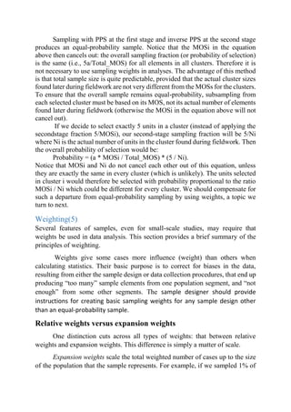 Sampling with PPS at the first stage and inverse PPS at the second stage
produces an equal-probability sample. Notice that the MOSi in the equation
above then cancels out: the overall sampling fraction (or probability of selection)
is the same (i.e., 5a/Total_MOS) for all elements in all clusters. Therefore it is
not necessary to use sampling weights in analyses. The advantage of this method
is that total sample size is quite predictable, provided that the actual cluster sizes
found later during fieldwork are not very different from the MOSs for the clusters.
To ensure that the overall sample remains equal-probability, subsampling from
each selected cluster must be based on its MOS, not its actual number of elements
found later during fieldwork (otherwise the MOSi in the equation above will not
cancel out).
If we decide to select exactly 5 units in a cluster (instead of applying the
secondstage fraction 5/MOSi), our second-stage sampling fraction will be 5/Ni
where Ni is the actual number of units in the cluster found during fieldwork. Then
the overall probability of selection would be:
Probability = (a * MOSi / Total_MOS) * (5 / Ni).
Notice that MOSi and Ni do not cancel each other out of this equation, unless
they are exactly the same in every cluster (which is unlikely). The units selected
in cluster i would therefore be selected with probability proportional to the ratio
MOSi / Ni which could be different for every cluster. We should compensate for
such a departure from equal-probability sampling by using weights, a topic we
turn to next.
Weighting(5)
Several features of samples, even for small-scale studies, may require that
weights be used in data analysis. This section provides a brief summary of the
principles of weighting.
Weights give some cases more influence (weight) than others when
calculating statistics. Their basic purpose is to correct for biases in the data,
resulting from either the sample design or data collection procedures, that end up
producing “too many” sample elements from one population segment, and “not
enough” from some other segments. The sample designer should provide
instructions for creating basic sampling weights for any sample design other
than an equal-probability sample.
Relative weights versus expansion weights
One distinction cuts across all types of weights: that between relative
weights and expansion weights. This difference is simply a matter of scale.
Expansion weights scale the total weighted number of cases up to the size
of the population that the sample represents. For example, if we sampled 1% of
 