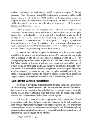 students from some list, each student would be given a weight of 100 (on
average). If that 1% sample yielded 500 students, the expansion weights would
project sample results up to the 50,000 students in the population. Expansion
weights are especially useful when presenting results to policymakers or other
publics interested in knowing not only what percentage of people have some
characteristic but also how many.
Relative weights scale the weighted number of cases to the actual size of
the sample, and they usually have a mean of 1. Some cases have relative weights
greater than 1, and others have relative weights less than 1, but the total weighted
number of cases is the same as the actual sample size. Data analyses and
presentations of results often use relative weights, to convey an approximate
sense of the precision of sample statistics. Using expansion weights could give
the misleading impression that statistics are based on tens of thousands of cases,
when in fact the sample may only include a few hundred.
Expansion and relative weights for different cases in a given sample
should have the same proportionality to one another. For example, one case might
have a relative weight of 1.5, and another a relative weight of 0.75. The
corresponding expansion weights might be 1,000 and 500 – in the same ratio of
2:1. When calculating descriptive statistics other than totals, using either type of
weight should give the same results. All weighting adjustments discussed below
can be used to construct both expansion weights and relative weights. Expansion
weights can readily be converted into relative weights by dividing them by the
mean of the expansion weights. To convert a relative weight into an expansion
weight, we must know the total population size or the sampling fraction.
Adjusting for selection probabilities
Section 5.4 introduced disproportionate stratified sampling, in which we
divide a sampling frame into several strata and sample the strata at different rates.
For instance, with a sampling frame divided into geographic regions, we might
sample smaller regions at higher rates than larger ones, to increase the sample
size and thus the precision of estimates in smaller regions.
It is crucial to keep track of the sampling rate used in each stratum. When
we combine results from different strata into estimates for the full population,
data from different strata must receive different weights to take into account the
oversampling of some strata and the undersampling of others. This first weighting
adjustment factor, applied to every case in the data file, is based on the inverse of
the sampling fraction in each case’s stratum:
Weight factor #1 = 1/fh
 