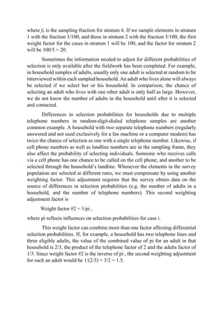 where fh is the sampling fraction for stratum h. If we sample elements in stratum
1 with the fraction 1/100, and those in stratum 2 with the fraction 5/100, the first
weight factor for the cases in stratum 1 will be 100, and the factor for stratum 2
will be 100/5 = 20.
Sometimes the information needed to adjust for different probabilities of
selection is only available after the fieldwork has been completed. For example,
in household samples of adults, usually only one adult is selected at random to be
interviewed within each sampled household. An adult who lives alone will always
be selected if we select her or his household. In comparison, the chance of
selecting an adult who lives with one other adult is only half as large. However,
we do not know the number of adults in the household until after it is selected
and contacted.
Differences in selection probabilities for households due to multiple
telephone numbers in random-digit-dialed telephone samples are another
common example. A household with two separate telephone numbers (regularly
answered and not used exclusively for a fax machine or a computer modem) has
twice the chance of selection as one with a single telephone number. Likewise, if
cell phone numbers as well as landline numbers are in the sampling frame, they
also affect the probability of selecting individuals. Someone who receives calls
via a cell phone has one chance to be called on the cell phone, and another to be
selected through the household’s landline. Whenever the elements in the survey
population are selected at different rates, we must compensate by using another
weighting factor. This adjustment requires that the survey obtain data on the
source of differences in selection probabilities (e.g. the number of adults in a
household, and the number of telephone numbers). This second weighting
adjustment factor is
Weight factor #2 = 1/pi ,
where pi reflects influences on selection probabilities for case i.
This weight factor can combine more than one factor affecting differential
selection probabilities. If, for example, a household has two telephone lines and
three eligible adults, the value of the combined value of pi for an adult in that
household is 2/3, the product of the telephone factor of 2 and the adults factor of
1/3. Since weight factor #2 is the inverse of pi , the second weighting adjustment
for such an adult would be 1/(2/3) = 3/2 = 1.5.
 