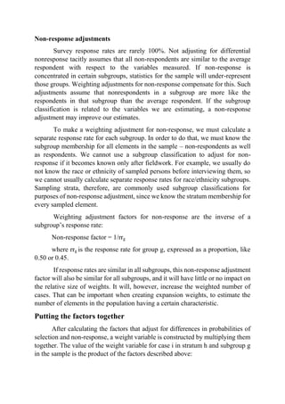 Non-response adjustments
Survey response rates are rarely 100%. Not adjusting for differential
nonresponse tacitly assumes that all non-respondents are similar to the average
respondent with respect to the variables measured. If non-response is
concentrated in certain subgroups, statistics for the sample will under-represent
those groups. Weighting adjustments for non-response compensate for this. Such
adjustments assume that nonrespondents in a subgroup are more like the
respondents in that subgroup than the average respondent. If the subgroup
classification is related to the variables we are estimating, a non-response
adjustment may improve our estimates.
To make a weighting adjustment for non-response, we must calculate a
separate response rate for each subgroup. In order to do that, we must know the
subgroup membership for all elements in the sample – non-respondents as well
as respondents. We cannot use a subgroup classification to adjust for non-
response if it becomes known only after fieldwork. For example, we usually do
not know the race or ethnicity of sampled persons before interviewing them, so
we cannot usually calculate separate response rates for race/ethnicity subgroups.
Sampling strata, therefore, are commonly used subgroup classifications for
purposes of non-response adjustment, since we know the stratum membership for
every sampled element.
Weighting adjustment factors for non-response are the inverse of a
subgroup’s response rate:
Non-response factor = 1/rrg
where rrg is the response rate for group g, expressed as a proportion, like
0.50 or 0.45.
If response rates are similar in all subgroups, this non-response adjustment
factor will also be similar for all subgroups, and it will have little or no impact on
the relative size of weights. It will, however, increase the weighted number of
cases. That can be important when creating expansion weights, to estimate the
number of elements in the population having a certain characteristic.
Putting the factors together
After calculating the factors that adjust for differences in probabilities of
selection and non-response, a weight variable is constructed by multiplying them
together. The value of the weight variable for case i in stratum h and subgroup g
in the sample is the product of the factors described above:
 