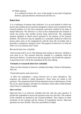  Public opinion:
It is conduced to know the views of the people in any kind of legalized
abortion, open prostitution, homosexual activities etc.
Interview
It is a technique of primary data collection. It is an oral method in which one
person asks another person questions designed to obtain answer pertinent to the
research problem. It is the most commonly used direct method in the study of
human behaviour. The interview is a face to face interpersonal role situation in
which one person asks another person being interviewed. The respondent
question designed to obtain answer pertinent to the purpose of the research
problem. The interview may be regarded as a systematic method by which one
person enters more or less imaginatively with the inner life of another who is
generally a comparative stranger to him. The purpose of interview is to find out
what’s in or on someone else’s mind.
Research interview schedule
Interviewing itself is an art. But planning and writing an interview schedule is
even more or so. The research interview schedule is a guideline which the
interviewer follows. As interviewer asks the question, s/he records the response.
A good interviewer will let the respondent do the most talking.
Formats or research interview schedule
There are three formats of interview schedule providing 3 kinds of information.
They are:
Fixed-alternative item interview
It offers the respondents a choice between two or more alternatives. The
responses are limited to stated alternatives. These items are called or full
questions. The commonest kind of fixed-alternative items is dichotomous. If asks
for yes-no, agree-disagree, and other two alternative items often a third alternate
I don’t know or undecided is added.
Open-end item
Open-end item is an interview schedule that lists only the main question. It
permits the respondent to answer the question in the way s/he likes. The contents
of the schedule are dictated by the research problems. They impose no other
restriction on the contents and the manner of respondents answer. Open-end
questions are more flexible. They have possibilities of depth.
 