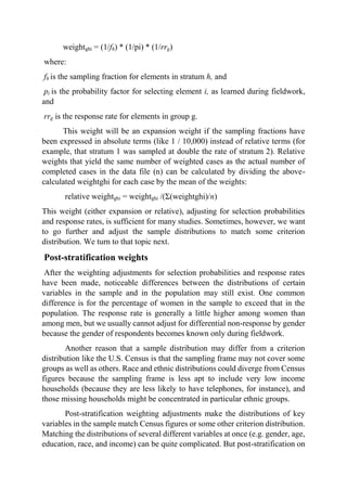 weightghi = (1/fh) * (1/pi) * (1/rrg)
where:
fh is the sampling fraction for elements in stratum h, and
pi is the probability factor for selecting element i, as learned during fieldwork,
and
rrg is the response rate for elements in group g.
This weight will be an expansion weight if the sampling fractions have
been expressed in absolute terms (like 1 / 10,000) instead of relative terms (for
example, that stratum 1 was sampled at double the rate of stratum 2). Relative
weights that yield the same number of weighted cases as the actual number of
completed cases in the data file (n) can be calculated by dividing the above-
calculated weightghi for each case by the mean of the weights:
relative weightghi = weightghi /(Σ(weightghi)/n)
This weight (either expansion or relative), adjusting for selection probabilities
and response rates, is sufficient for many studies. Sometimes, however, we want
to go further and adjust the sample distributions to match some criterion
distribution. We turn to that topic next.
Post-stratification weights
After the weighting adjustments for selection probabilities and response rates
have been made, noticeable differences between the distributions of certain
variables in the sample and in the population may still exist. One common
difference is for the percentage of women in the sample to exceed that in the
population. The response rate is generally a little higher among women than
among men, but we usually cannot adjust for differential non-response by gender
because the gender of respondents becomes known only during fieldwork.
Another reason that a sample distribution may differ from a criterion
distribution like the U.S. Census is that the sampling frame may not cover some
groups as well as others. Race and ethnic distributions could diverge from Census
figures because the sampling frame is less apt to include very low income
households (because they are less likely to have telephones, for instance), and
those missing households might be concentrated in particular ethnic groups.
Post-stratification weighting adjustments make the distributions of key
variables in the sample match Census figures or some other criterion distribution.
Matching the distributions of several different variables at once (e.g. gender, age,
education, race, and income) can be quite complicated. But post-stratification on
 