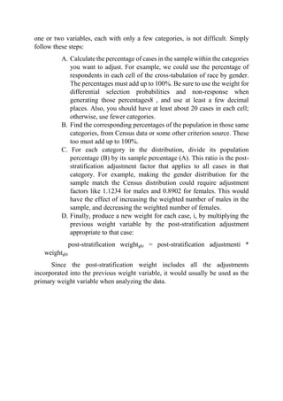 one or two variables, each with only a few categories, is not difficult. Simply
follow these steps:
A. Calculate the percentage of cases in the sample within the categories
you want to adjust. For example, we could use the percentage of
respondents in each cell of the cross-tabulation of race by gender.
The percentages must add up to 100%. Be sure to use the weight for
differential selection probabilities and non-response when
generating those percentages8 , and use at least a few decimal
places. Also, you should have at least about 20 cases in each cell;
otherwise, use fewer categories.
B. Find the corresponding percentages of the population in those same
categories, from Census data or some other criterion source. These
too must add up to 100%.
C. For each category in the distribution, divide its population
percentage (B) by its sample percentage (A). This ratio is the post-
stratification adjustment factor that applies to all cases in that
category. For example, making the gender distribution for the
sample match the Census distribution could require adjustment
factors like 1.1234 for males and 0.8902 for females. This would
have the effect of increasing the weighted number of males in the
sample, and decreasing the weighted number of females.
D. Finally, produce a new weight for each case, i, by multiplying the
previous weight variable by the post-stratification adjustment
appropriate to that case:
post-stratification weightghi = post-stratification adjustmenti *
weightghi
Since the post-stratification weight includes all the adjustments
incorporated into the previous weight variable, it would usually be used as the
primary weight variable when analyzing the data.
 