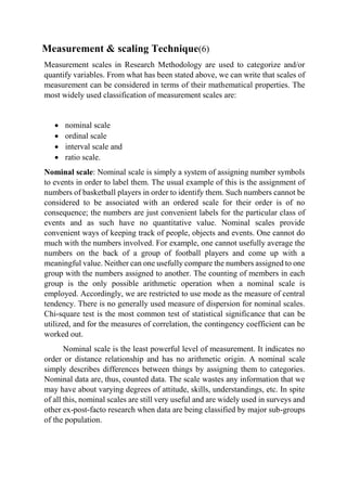 Measurement & scaling Technique(6)
Measurement scales in Research Methodology are used to categorize and/or
quantify variables. From what has been stated above, we can write that scales of
measurement can be considered in terms of their mathematical properties. The
most widely used classification of measurement scales are:
 nominal scale
 ordinal scale
 interval scale and
 ratio scale.
Nominal scale: Nominal scale is simply a system of assigning number symbols
to events in order to label them. The usual example of this is the assignment of
numbers of basketball players in order to identify them. Such numbers cannot be
considered to be associated with an ordered scale for their order is of no
consequence; the numbers are just convenient labels for the particular class of
events and as such have no quantitative value. Nominal scales provide
convenient ways of keeping track of people, objects and events. One cannot do
much with the numbers involved. For example, one cannot usefully average the
numbers on the back of a group of football players and come up with a
meaningful value. Neither can one usefully compare the numbers assigned to one
group with the numbers assigned to another. The counting of members in each
group is the only possible arithmetic operation when a nominal scale is
employed. Accordingly, we are restricted to use mode as the measure of central
tendency. There is no generally used measure of dispersion for nominal scales.
Chi-square test is the most common test of statistical significance that can be
utilized, and for the measures of correlation, the contingency coefficient can be
worked out.
Nominal scale is the least powerful level of measurement. It indicates no
order or distance relationship and has no arithmetic origin. A nominal scale
simply describes differences between things by assigning them to categories.
Nominal data are, thus, counted data. The scale wastes any information that we
may have about varying degrees of attitude, skills, understandings, etc. In spite
of all this, nominal scales are still very useful and are widely used in surveys and
other ex-post-facto research when data are being classified by major sub-groups
of the population.
 