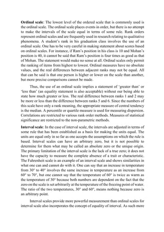 Ordinal scale: The lowest level of the ordered scale that is commonly used is
the ordinal scale. The ordinal scale places events in order, but there is no attempt
to make the intervals of the scale equal in terms of some rule. Rank orders
represent ordinal scales and are frequently used in research relating to qualitative
phenomena. A student’s rank in his graduation class involves the use of an
ordinal scale. One has to be very careful in making statement about scores based
on ordinal scales. For instance, if Ram’s position in his class is 10 and Mohan’s
position is 40, it cannot be said that Ram’s position is four times as good as that
of Mohan. The statement would make no sense at all. Ordinal scales only permit
the ranking of items from highest to lowest. Ordinal measures have no absolute
values, and the real differences between adjacent ranks may not be equal. All
that can be said is that one person is higher or lower on the scale than another,
but more precise comparisons cannot be made.
Thus, the use of an ordinal scale implies a statement of ‘greater than’ or
‘less than’ (an equality statement is also acceptable) without our being able to
state how much greater or less. The real difference between ranks 1 and 2 may
be more or less than the difference between ranks 5 and 6. Since the numbers of
this scale have only a rank meaning, the appropriate measure of central tendency
is the median. A percentile or quartile measure is used for measuring dispersion.
Correlations are restricted to various rank order methods. Measures of statistical
significance are restricted to the non-parametric methods.
Interval scale: In the case of interval scale, the intervals are adjusted in terms of
some rule that has been established as a basis for making the units equal. The
units are equal only in so far as one accepts the assumptions on which the rule is
based. Interval scales can have an arbitrary zero, but it is not possible to
determine for them what may be called an absolute zero or the unique origin.
The primary limitation of the interval scale is the lack of a true zero; it does not
have the capacity to measure the complete absence of a trait or characteristic.
The Fahrenheit scale is an example of an interval scale and shows similarities in
what one can and cannot do with it. One can say that an increase in temperature
from 30° to 40° involves the same increase in temperature as an increase from
60° to 70°, but one cannot say that the temperature of 60° is twice as warm as
the temperature of 30° because both numbers are dependent on the fact that the
zero on the scale is set arbitrarily at the temperature of the freezing point of water.
The ratio of the two temperatures, 30° and 60°, means nothing because zero is
an arbitrary point.
Interval scales provide more powerful measurement than ordinal scales for
interval scale also incorporates the concept of equality of interval. As such more
 