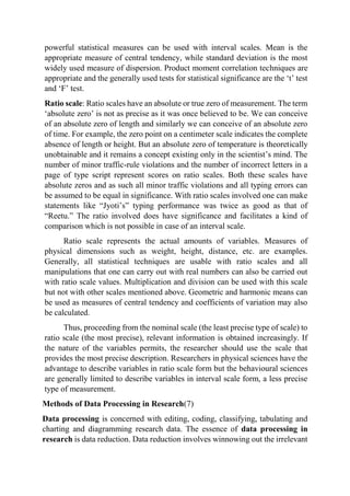 powerful statistical measures can be used with interval scales. Mean is the
appropriate measure of central tendency, while standard deviation is the most
widely used measure of dispersion. Product moment correlation techniques are
appropriate and the generally used tests for statistical significance are the ‘t’ test
and ‘F’ test.
Ratio scale: Ratio scales have an absolute or true zero of measurement. The term
‘absolute zero’ is not as precise as it was once believed to be. We can conceive
of an absolute zero of length and similarly we can conceive of an absolute zero
of time. For example, the zero point on a centimeter scale indicates the complete
absence of length or height. But an absolute zero of temperature is theoretically
unobtainable and it remains a concept existing only in the scientist’s mind. The
number of minor traffic-rule violations and the number of incorrect letters in a
page of type script represent scores on ratio scales. Both these scales have
absolute zeros and as such all minor traffic violations and all typing errors can
be assumed to be equal in significance. With ratio scales involved one can make
statements like “Jyoti’s” typing performance was twice as good as that of
“Reetu.” The ratio involved does have significance and facilitates a kind of
comparison which is not possible in case of an interval scale.
Ratio scale represents the actual amounts of variables. Measures of
physical dimensions such as weight, height, distance, etc. are examples.
Generally, all statistical techniques are usable with ratio scales and all
manipulations that one can carry out with real numbers can also be carried out
with ratio scale values. Multiplication and division can be used with this scale
but not with other scales mentioned above. Geometric and harmonic means can
be used as measures of central tendency and coefficients of variation may also
be calculated.
Thus, proceeding from the nominal scale (the least precise type of scale) to
ratio scale (the most precise), relevant information is obtained increasingly. If
the nature of the variables permits, the researcher should use the scale that
provides the most precise description. Researchers in physical sciences have the
advantage to describe variables in ratio scale form but the behavioural sciences
are generally limited to describe variables in interval scale form, a less precise
type of measurement.
Methods of Data Processing in Research(7)
Data processing is concerned with editing, coding, classifying, tabulating and
charting and diagramming research data. The essence of data processing in
research is data reduction. Data reduction involves winnowing out the irrelevant
 