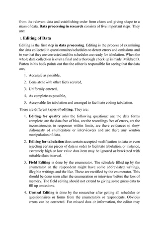 from the relevant data and establishing order from chaos and giving shape to a
mass of data. Data processing in research consists of five important steps. They
are:
1. Editing of Data
Editing is the first step in data processing. Editing is the process of examining
the data collected in questionnaires/schedules to detect errors and omissions and
to see that they are corrected and the schedules are ready for tabulation. When the
whole data collection is over a final and a thorough check up is made. Mildred B.
Parten in his book points out that the editor is responsible for seeing that the data
are;
1. Accurate as possible,
2. Consistent with other facts secured,
3. Uniformly entered,
4. As complete as possible,
5. Acceptable for tabulation and arranged to facilitate coding tabulation.
There are different types of editing. They are:
1. Editing for quality asks the following questions: are the data forms
complete, are the data free of bias, are the recordings free of errors, are the
inconsistencies in responses within limits, are there evidences to show
dishonesty of enumerators or interviewers and are there any wanton
manipulation of data.
2. Editing for tabulation does certain accepted modification to data or even
rejecting certain pieces of data in order to facilitate tabulation. or instance,
extremely high or low value data item may be ignored or bracketed with
suitable class interval.
3. Field Editing is done by the enumerator. The schedule filled up by the
enumerator or the respondent might have some abbreviated writings,
illegible writings and the like. These are rectified by the enumerator. This
should be done soon after the enumeration or interview before the loss of
memory. The field editing should not extend to giving some guess data to
fill up omissions.
4. Central Editing is done by the researcher after getting all schedules or
questionnaires or forms from the enumerators or respondents. Obvious
errors can be corrected. For missed data or information, the editor may
 