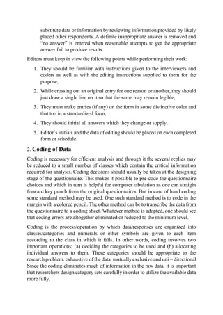 substitute data or information by reviewing information provided by likely
placed other respondents. A definite inappropriate answer is removed and
“no answer” is entered when reasonable attempts to get the appropriate
answer fail to produce results.
Editors must keep in view the following points while performing their work:
1. They should be familiar with instructions given to the interviewers and
coders as well as with the editing instructions supplied to them for the
purpose,
2. While crossing out an original entry for one reason or another, they should
just draw a single line on it so that the same may remain legible,
3. They must make entries (if any) on the form in some distinctive color and
that too in a standardized form,
4. They should initial all answers which they change or supply,
5. Editor’s initials and the data of editing should be placed on each completed
form or schedule.
2. Coding of Data
Coding is necessary for efficient analysis and through it the several replies may
be reduced to a small number of classes which contain the critical information
required for analysis. Coding decisions should usually be taken at the designing
stage of the questionnaire. This makes it possible to pre-code the questionnaire
choices and which in turn is helpful for computer tabulation as one can straight
forward key punch from the original questionnaires. But in case of hand coding
some standard method may be used. One such standard method is to code in the
margin with a colored pencil. The other method can be to transcribe the data from
the questionnaire to a coding sheet. Whatever method is adopted, one should see
that coding errors are altogether eliminated or reduced to the minimum level.
Coding is the process/operation by which data/responses are organized into
classes/categories and numerals or other symbols are given to each item
according to the class in which it falls. In other words, coding involves two
important operations; (a) deciding the categories to be used and (b) allocating
individual answers to them. These categories should be appropriate to the
research problem, exhaustive of the data, mutually exclusive and uni – directional
Since the coding eliminates much of information in the raw data, it is important
that researchers design category sets carefully in order to utilize the available data
more fully.
 