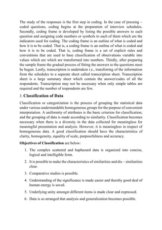 The study of the responses is the first step in coding. In the case of pressing –
coded questions, coding begins at the preparation of interview schedules.
Secondly, coding frame is developed by listing the possible answers to each
question and assigning code numbers or symbols to each of them which are the
indicators used for coding. The coding frame is an outline of what is coded and
how it is to be coded. That is, a coding frame is an outline of what is coded and
how it is to be coded. That is, coding frame is a set of explicit rules and
conventions that are used to base classification of observations variable into
values which are which are transformed into numbers. Thirdly, after preparing
the sample frame the gradual process of fitting the answers to the questions must
be begun. Lastly, transcription is undertaken i.e., transferring of the information
from the schedules to a separate sheet called transcription sheet. Transcription
sheet is a large summary sheet which contain the answer/codes of all the
respondents. Transcription may not be necessary when only simple tables are
required and the number of respondents are few.
3. Classification of Data
Classification or categorization is the process of grouping the statistical data
under various understandable homogeneous groups for the purpose of convenient
interpretation. A uniformity of attributes is the basic criterion for classification;
and the grouping of data is made according to similarity. Classification becomes
necessary when there is a diversity in the data collected for meaningless for
meaningful presentation and analysis. However, it is meaningless in respect of
homogeneous data. A good classification should have the characteristics of
clarity, homogeneity, equality of scale, purposefulness and accuracy.
Objectives of Classification are below:
1. The complex scattered and haphazard data is organized into concise,
logical and intelligible form.
2. It is possible to make the characteristics of similarities and dis – similarities
clear.
3. Comparative studies is possible.
4. Understanding of the significance is made easier and thereby good deal of
human energy is saved.
5. Underlying unity amongst different items is made clear and expressed.
6. Data is so arranged that analysis and generalization becomes possible.
 
