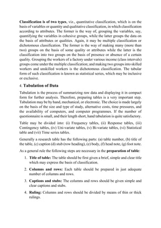 Classification is of two types, viz., quantitative classification, which is on the
basis of variables or quantity and qualitative classification, in which classification
according to attributes. The former is the way of, grouping the variables, say,
quantifying the variables in cohesive groups, while the latter groups the data on
the basis of attributes or qualities. Again, it may be multiple classification or
dichotomous classification. The former is the way of making many (more than
two) groups on the basis of some quality or attributes while the latter is the
classification into two groups on the basis of presence or absence of a certain
quality. Grouping the workers of a factory under various income (class intervals)
groups come under the multiple classification; and making two groups into skilled
workers and unskilled workers is the dichotomous classification. The tabular
form of such classification is known as statistical series, which may be inclusive
or exclusive.
4. Tabulation of Data
Tabulation is the process of summarizing raw data and displaying it in compact
form for further analysis. Therefore, preparing tables is a very important step.
Tabulation may be by hand, mechanical, or electronic. The choice is made largely
on the basis of the size and type of study, alternative costs, time pressures, and
the availability of computers, and computer programmes. If the number of
questionnaire is small, and their length short, hand tabulation is quite satisfactory.
Table may be divided into: (i) Frequency tables, (ii) Response tables, (iii)
Contingency tables, (iv) Uni-variate tables, (v) Bi-variate tables, (vi) Statistical
table and (vii) Time series tables.
Generally a research table has the following parts: (a) table number, (b) title of
the table, (c) caption (d) stub (row heading), (e) body, (f) head note, (g) foot note.
As a general rule the following steps are necessary in the preparation of table:
1. Title of table: The table should be first given a brief, simple and clear title
which may express the basis of classification.
2. Columns and rows: Each table should be prepared in just adequate
number of columns and rows.
3. Captions and stubs: The columns and rows should be given simple and
clear captions and stubs.
4. Ruling: Columns and rows should be divided by means of thin or thick
rulings.
 