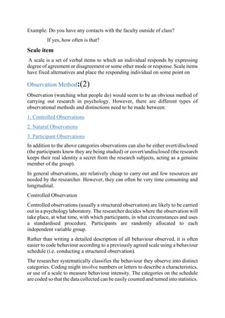 Example: Do you have any contacts with the faculty outside of class?
If yes, how often is that?
Scale item
A scale is a set of verbal items to which an individual responds by expressing
degree of agreement or disagreement or some other mode or response. Scale items
have fixed alternatives and place the responding individual on some point on
Observation Method:(2)
Observation (watching what people do) would seem to be an obvious method of
carrying out research in psychology. However, there are different types of
observational methods and distinctions need to be made between:
1. Controlled Observations
2. Natural Observations
3. Participant Observations
In addition to the above categories observations can also be either overt/disclosed
(the participants know they are being studied) or covert/undisclosed (the research
keeps their real identity a secret from the research subjects, acting as a genuine
member of the group).
In general observations, are relatively cheap to carry out and few resources are
needed by the researcher. However, they can often be very time consuming and
longitudinal.
Controlled Observation
Controlled observations (usually a structured observation) are likely to be carried
out in a psychology laboratory. The researcher decides where the observation will
take place, at what time, with which participants, in what circumstances and uses
a standardised procedure. Participants are randomly allocated to each
independent variable group.
Rather than writing a detailed description of all behaviour observed, it is often
easier to code behaviour according to a previously agreed scale using a behaviour
schedule (i.e. conducting a structured observation).
The researcher systematically classifies the behaviour they observe into distinct
categories. Coding might involve numbers or letters to describe a characteristics,
or use of a scale to measure behaviour intensity. The categories on the schedule
are coded so that the data collected can be easily counted and turned into statistics.
 