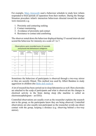 For example, Mary Ainsworth used a behaviour schedule to study how infants
responded to brief periods of separation from their mothers. During the Strange
Situation procedure infant's interaction behaviours directed toward the mother
were measured, e.g.
1. Proximity and contacting seeking
2. Contact maintaining
3. Avoidance of proximity and contact
4. Resistance to contact and comforting
The observer noted down the behaviour displayed during 15 second intervals and
scored the behaviour for intensity on a scale of 1 to 7.
Sometimes the behaviour of participants is observed through a two-way mirror
or they are secretly filmed. This method was used by Albert Bandura to study
aggression in children (the Bobo doll studies).
A lot of research has been carried out in sleep laboratories as well. Here electrodes
are attached to the scalp of participants and what is observed are the changes in
electrical activity in the brain during sleep (the machine is called an
electroencephalogram – an EEG).
Controlled observations are usually overt as the researcher explains the research
aim to the group, so the participants know they are being observed. Controlled
observations are also usually non-participant as the researcher avoids any direct
contact with the group, keeping a distance (e.g. observing behind a two-way
mirror).
 