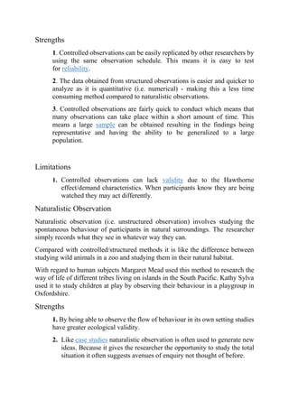 Strengths
1. Controlled observations can be easily replicated by other researchers by
using the same observation schedule. This means it is easy to test
for reliability.
2. The data obtained from structured observations is easier and quicker to
analyze as it is quantitative (i.e. numerical) - making this a less time
consuming method compared to naturalistic observations.
3. Controlled observations are fairly quick to conduct which means that
many observations can take place within a short amount of time. This
means a large sample can be obtained resulting in the findings being
representative and having the ability to be generalized to a large
population.
Limitations
1. Controlled observations can lack validity due to the Hawthorne
effect/demand characteristics. When participants know they are being
watched they may act differently.
Naturalistic Observation
Naturalistic observation (i.e. unstructured observation) involves studying the
spontaneous behaviour of participants in natural surroundings. The researcher
simply records what they see in whatever way they can.
Compared with controlled/structured methods it is like the difference between
studying wild animals in a zoo and studying them in their natural habitat.
With regard to human subjects Margaret Mead used this method to research the
way of life of different tribes living on islands in the South Pacific. Kathy Sylva
used it to study children at play by observing their behaviour in a playgroup in
Oxfordshire.
Strengths
1. By being able to observe the flow of behaviour in its own setting studies
have greater ecological validity.
2. Like case studies naturalistic observation is often used to generate new
ideas. Because it gives the researcher the opportunity to study the total
situation it often suggests avenues of enquiry not thought of before.
 