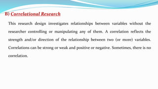B) Correlational Research
This research design investigates relationships between variables without the
researcher controlling or manipulating any of them. A correlation reflects the
strength and/or direction of the relationship between two (or more) variables.
Correlations can be strong or weak and positive or negative. Sometimes, there is no
correlation.
 