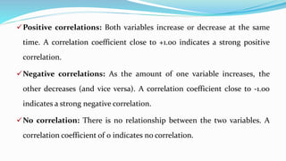 Positive correlations: Both variables increase or decrease at the same
time. A correlation coefficient close to +1.00 indicates a strong positive
correlation.
Negative correlations: As the amount of one variable increases, the
other decreases (and vice versa). A correlation coefficient close to -1.00
indicates a strong negative correlation.
No correlation: There is no relationship between the two variables. A
correlation coefficient of 0 indicates no correlation.
 