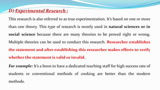 D) Experimental Research :
This research is also referred to as true experimentation. It’s based on one or more
than one theory. This type of research is mostly used in natural sciences or in
social science because there are many theories to be proved right or wrong.
Multiple theories can be used to conduct this research. Researcher establishes
the statement and after establishing this researcher makes efforts to verify
whether the statement is valid or invalid.
For example: It’s a boon to have a dedicated teaching staff for high success rate of
students or conventional methods of cooking are better than the modern
methods.
 