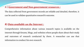 A ) Government and Non-government resources :
The data collected from government records are reliable and detailed, therefore, it
can be used to validate quantitative research’s outcome.
B) Data available on the Internet :
Comprehensive information about various research topics is available on the
internet through forums, blogs, and websites where people share about their study
and outcomes of research conducted by them. A researcher can use that
information to conduct his own research.
 