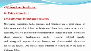 C) Educational Institutes :
D) Public Libraries :
E) Commercial information sources:
Newspaper, magazines, Radio, journals, and Television are a great source of
information and a lot of data can be obtained from these resources to conduct
secondary research. These commercial information sources have fresh information
about economic developments, market research, political agenda,
and demographic segmentation etc. however, not all commercial information
sources are reliable. One should choose information from them on the basis of
their credibility.
 