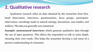 2. Qualitative research
Qualitative research relies on data obtained by the researcher from first-
hand observation, interviews, questionnaires, focus groups, participant-
observation, recordings made in natural settings, documents, case studies, and
artifacts. The data are generally non-numerical.
Example: unstructured interviews which generate qualitative data through
the use of open questions. This allows the respondent to talk in some depth,
choosing their own words. This helps the researcher develop a real sense of a
person's understanding of a situation.
 