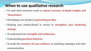When to use qualitative research
 It’s used when researcher needs to capture accurate, in-depth insights and
“factual data”.
 Developing a new product or generating an idea.
 Studying your product/brand or service to strengthen your marketing
strategy.
 To understand ones strengths and weaknesses.
 Understanding purchase behavior.
 To study the reactions of your audience to marketing campaigns and other
communications.
 