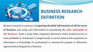 BUSINESS RESEARCH
DEFINITION
Business research is a process of acquiring detailed information of all the areas
of business and using such information in maximizing the sales and profit of
the business. Such a study helps companies determine which product/service is
most profitable or in demand. In simple words, it can be stated as the acquisition of
information or knowledge for professional or commercial purpose to determine
opportunities and goals for a business.
 