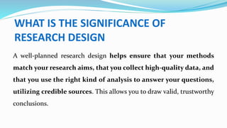 WHAT IS THE SIGNIFICANCE OF
RESEARCH DESIGN
A well-planned research design helps ensure that your methods
match your research aims, that you collect high-quality data, and
that you use the right kind of analysis to answer your questions,
utilizing credible sources. This allows you to draw valid, trustworthy
conclusions.
 