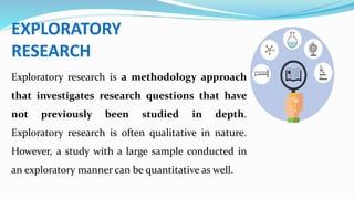 EXPLORATORY
RESEARCH
Exploratory research is a methodology approach
that investigates research questions that have
not previously been studied in depth.
Exploratory research is often qualitative in nature.
However, a study with a large sample conducted in
an exploratory manner can be quantitative as well.
 