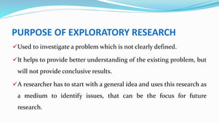 PURPOSE OF EXPLORATORY RESEARCH
Used to investigate a problem which is not clearly defined.
It helps to provide better understanding of the existing problem, but
will not provide conclusive results.
A researcher has to start with a general idea and uses this research as
a medium to identify issues, that can be the focus for future
research.
 