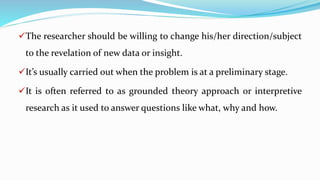 The researcher should be willing to change his/her direction/subject
to the revelation of new data or insight.
It’s usually carried out when the problem is at a preliminary stage.
It is often referred to as grounded theory approach or interpretive
research as it used to answer questions like what, why and how.
 