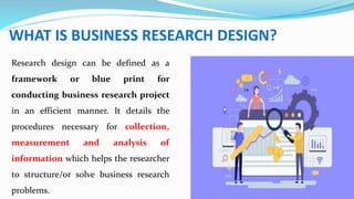WHAT IS BUSINESS RESEARCH DESIGN?
Research design can be defined as a
framework or blue print for
conducting business research project
in an efficient manner. It details the
procedures necessary for collection,
measurement and analysis of
information which helps the researcher
to structure/or solve business research
problems.
 